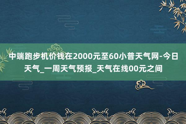 中端跑步机价钱在2000元至60小普天气网-今日天气_一周天气预报_天气在线00元之间